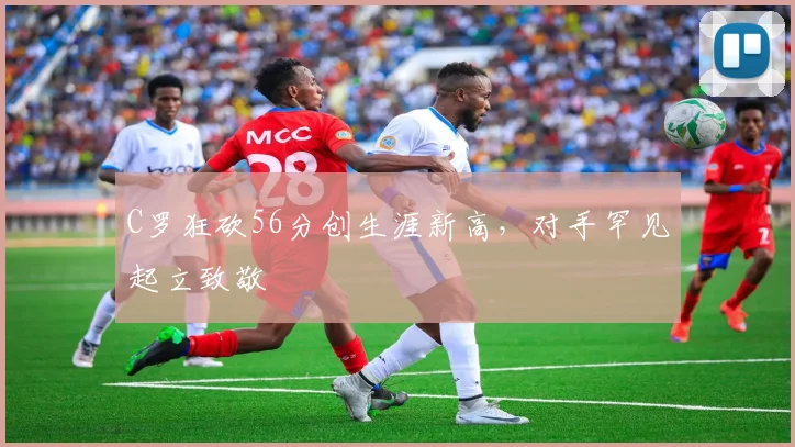 C罗狂砍56分创生涯新高，对手罕见起立致敬