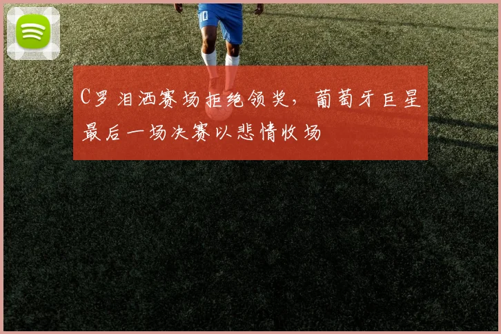 C罗泪洒赛场拒绝领奖，葡萄牙巨星最后一场决赛以悲情收场