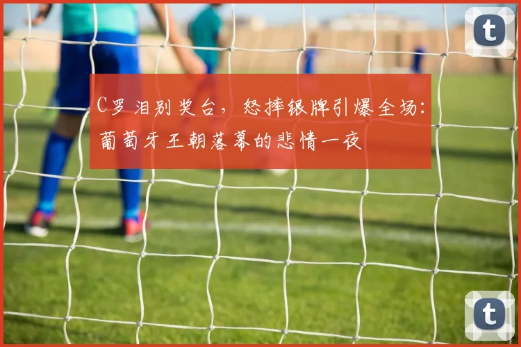 C罗泪别奖台，怒摔银牌引爆全场：葡萄牙王朝落幕的悲情一夜