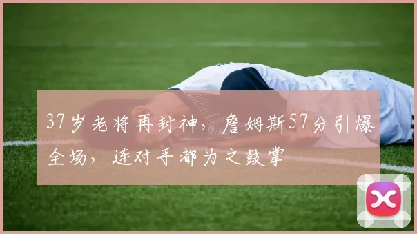 37岁老将再封神，詹姆斯57分引爆全场，连对手都为之鼓掌